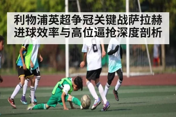 利物浦英超争冠关键战萨拉赫进球效率与高位逼抢深度剖析